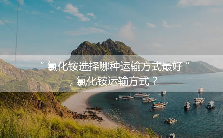 氯化銨選擇哪種運(yùn)輸方式最好，氯化銨運(yùn)輸方式？